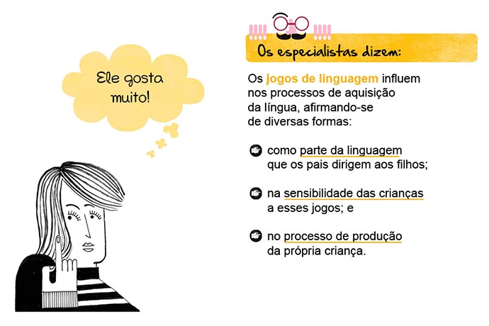 Ele gosta muito! Os especialistas dizem: Os jogos de linguagem influem nos processos de aquisição da língua, afirmando-se de diversas formas: ¥ como parte da linguagem que os pais dirigem aos filhos; ¥ na sensibilidade das crianças a esses jogos; e no processo de produção da própria criança.