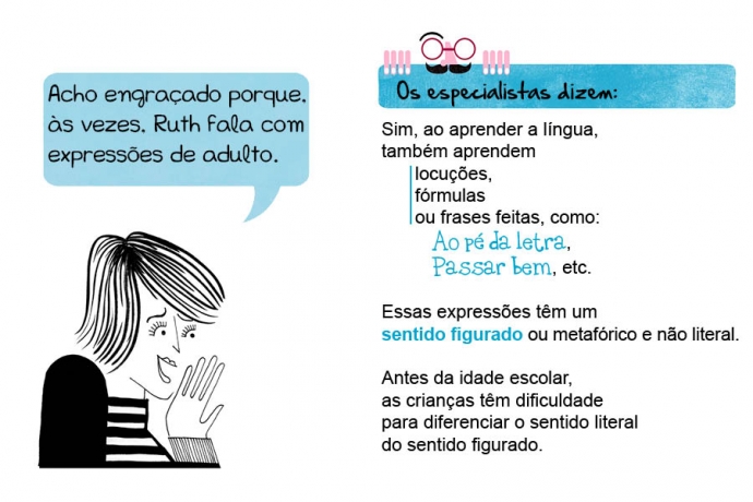 Acho engraçado porque, às vezes, Ruth fala com expressões de adulto. Os especialistas dizem: Sim, ao aprender a língua, também aprendem locuções, fórmulas ou frases feitas, como: Ao pé da letra, Passar bem, etc. Essas expressões têm um sentido figurado ou metafórico e não literal. Antes da idade escolar, as crianças têm dificuldade para diferenciar o sentido literal do sentido figurado.